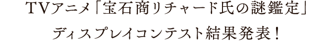 TVアニメ「宝石商リチャード氏の謎鑑定」ディスプレイコンテスト 結果発表！